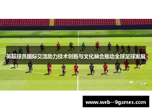 英超球员国际交流助力技术创新与文化融合推动全球足球发展